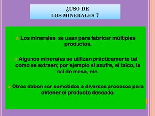 ¿USO DE
LOS MINERALES ?
 Los minerales se usan para fabricar múltiples
productos.
 Algunos minerales se utilizan prácticamente tal
como se extraen; por ejemplo el azufre, el talco, la
sal de mesa, etc.
 Otros deben ser sometidos a diversos procesos para
obtener el producto deseado.
 