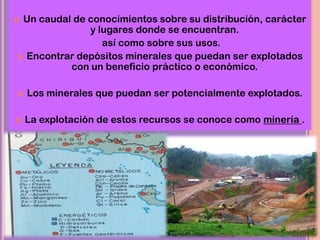  Un caudal de conocimientos sobre su distribución, carácter
y lugares donde se encuentran.
así como sobre sus usos.
 Encontrar depósitos minerales que puedan ser explotados
con un beneficio práctico o económico.
 Los minerales que puedan ser potencialmente explotados.
 La explotación de estos recursos se conoce como minería .
 
