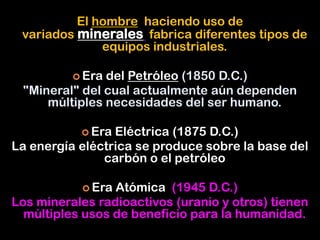 El hombre haciendo uso de
variados minerales fabrica diferentes tipos de
equipos industriales.
 Era del Petróleo (1850 D.C.)
"Mineral" del cual actualmente aún dependen
múltiples necesidades del ser humano.
 Era Eléctrica (1875 D.C.)
La energía eléctrica se produce sobre la base del
carbón o el petróleo
 Era Atómica (1945 D.C.)
Los minerales radioactivos (uranio y otros) tienen
múltiples usos de beneficio para la humanidad.
 