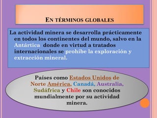 EN TÉRMINOS GLOBALES
La actividad minera se desarrolla prácticamente
en todos los continentes del mundo, salvo en la
Antártica donde en virtud a tratados
internacionales se prohíbe la exploración y
extracción mineral.
Países como Estados Unidos de
Norte América, Canadá, Australia,
Sudáfrica y Chile son conocidos
mundialmente por su actividad
minera.
 