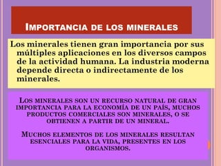 IMPORTANCIA DE LOS MINERALES
Los minerales tienen gran importancia por sus
múltiples aplicaciones en los diversos campos
de la actividad humana. La industria moderna
depende directa o indirectamente de los
minerales.
LOS MINERALES SON UN RECURSO NATURAL DE GRAN
IMPORTANCIA PARA LA ECONOMÍA DE UN PAÍS, MUCHOS
PRODUCTOS COMERCIALES SON MINERALES, O SE
OBTIENEN A PARTIR DE UN MINERAL.
MUCHOS ELEMENTOS DE LOS MINERALES RESULTAN
ESENCIALES PARA LA VIDA, PRESENTES EN LOS
ORGANISMOS.
 