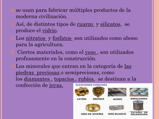  se usan para fabricar múltiples productos de la
moderna civilización.
 Así, de distintos tipos de cuarzo y silicatos, se
produce el vidrio.
 Los nitratos y fosfatos son utilizados como abono
para la agricultura.
 Ciertos materiales, como el yeso , son utilizados
profusamente en la construcción.
 Los minerales que entran en la categoría de las
piedras preciosas o semipreciosas, como
los diamantes , topacios , rubíes, se destinan a la
confección de joyas.
 