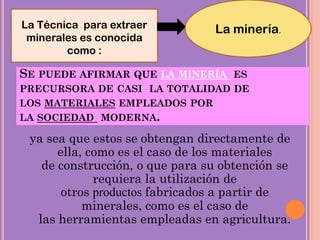 SE PUEDE AFIRMAR QUE LA MINERÍA ES
PRECURSORA DE CASI LA TOTALIDAD DE
LOS MATERIALES EMPLEADOS POR
LA SOCIEDAD MODERNA.
ya sea que estos se obtengan directamente de
ella, como es el caso de los materiales
de construcción, o que para su obtención se
requiera la utilización de
otros productos fabricados a partir de
minerales, como es el caso de
las herramientas empleadas en agricultura.
La Técnica para extraer
minerales es conocida
como :
La minería.
 