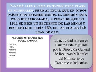 PANAMÁ LLEVA FAMA DE TENER TODA CLASE
DE MINERALES, PERO AL IGUAL QUE EN OTROS
PAÍSES CENTROAMERICANOS, LA MINERÍA ESTÁ
POCO DESARROLLADA, A PESAR DE QUE EN
1911 SE HIZO UN RECUENTO DE LAS MINAS Y
RESULTÓ QUE HABÍA 169, DE LAS CUALES 149
ERAN DE ORO.
La actividad minera en
Panamá está regulada
por la Dirección General
de Recursos Minerales
del Ministerio de
Comercio e Industrias.
 
