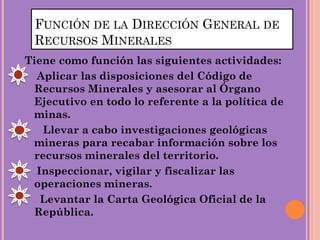 FUNCIÓN DE LA DIRECCIÓN GENERAL DE
RECURSOS MINERALES
Tiene como función las siguientes actividades:
Aplicar las disposiciones del Código de
Recursos Minerales y asesorar al Órgano
Ejecutivo en todo lo referente a la política de
minas.
Llevar a cabo investigaciones geológicas
mineras para recabar información sobre los
recursos minerales del territorio.
Inspeccionar, vigilar y fiscalizar las
operaciones mineras.
Levantar la Carta Geológica Oficial de la
República.
 