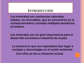 INTRODUCCIÓN
 Los minerales son sustancias naturales,
sólidas, no renovables, que se encuentran en la
corteza terrestre y brindan múltiples beneficios
al hombre.
 Los minerales son de gran importancia para el
desarrollo económico industrial de el país.
La manera en que son explotados dan lugar a
ventajas y desventajas en el medio ambiente.
Con ellos se da su situación actual.
 