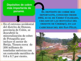 EL DEPÓSITO DE COBRE MÁS
IMPORTANTE, CONOCIDO DESDE
1932, ES EL DE CERRO COLORADO,
UBICADO EN LAS MONTAÑAS DEL
ORIENTE DE CHIRIQUÍ, EN LAS
CABECERAS DEL RÍO SAN FÉLIX.
 En el extremo occidental
del distrito de Donoso,
provincia de Colón, se
descubrió la
mineralización de cobre
de Petaquilla que
incluye el sector de
Botija. Tienen cerca de
200 millones de
toneladas métricas con
un contenido metálico de
0.6 a 0.7 por ciento.
Depósitos de cobre
más importante de
panamá.
 