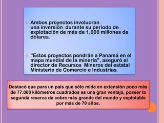  Ambos proyectos involucran
una inversión durante su periodo de
explotación de más de 1,000 millones de
dólares.
 "Estos proyectos pondrán a Panamá en el
mapa mundial de la minería", aseguró el
director de Recursos Mineros del estatal
Ministerio de Comercio e Industrias.
Destacó que para un país que sólo mide en extensión poco más
de 77.000 kilómetros cuadrados es una gran ventaja, poseer la
segunda reserva de cobre más grande del mundo y explotable
por más de 70 años.
 