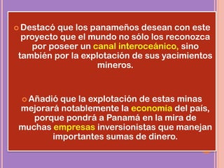  Destacó que los panameños desean con este
proyecto que el mundo no sólo los reconozca
por poseer un canal interoceánico, sino
también por la explotación de sus yacimientos
mineros.
 Añadió que la explotación de estas minas
mejorará notablemente la economía del país,
porque pondrá a Panamá en la mira de
muchas empresas inversionistas que manejan
importantes sumas de dinero.
 
