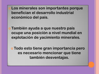  Los minerales son importantes porque
benefician el desarrollo industrial
económico del país.
 También ayuda a que nuestro país
ocupe una posición a nivel mundial en
explotación de yacimiento minerales.
 Todo esto tiene gran importancia pero
es necesario mencionar que tiene
también desventajas.
 