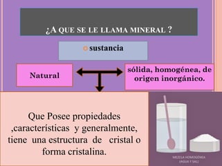  sustancia
¿A QUE SE LE LLAMA MINERAL ?
Natural
sólida, homogénea, de
origen inorgánico.
Que Posee propiedades
,características y generalmente,
tiene una estructura de cristal o
forma cristalina.
 