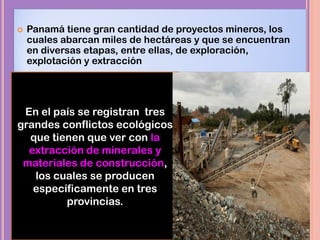  Panamá tiene gran cantidad de proyectos mineros, los
cuales abarcan miles de hectáreas y que se encuentran
en diversas etapas, entre ellas, de exploración,
explotación y extracción
En el país se registran tres
grandes conflictos ecológicos
que tienen que ver con la
extracción de minerales y
materiales de construcción,
los cuales se producen
específicamente en tres
provincias.
 