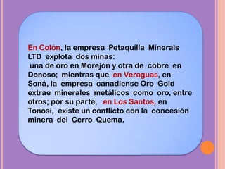 En Colón, la empresa Petaquilla Minerals
LTD explota dos minas:
una de oro en Morejón y otra de cobre en
Donoso; mientras que en Veraguas, en
Soná, la empresa canadiense Oro Gold
extrae minerales metálicos como oro, entre
otros; por su parte, en Los Santos, en
Tonosí, existe un conflicto con la concesión
minera del Cerro Quema.
 