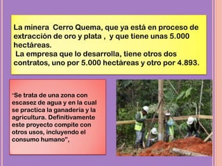 La minera Cerro Quema, que ya está en proceso de
extracción de oro y plata , y que tiene unas 5.000
hectáreas.
La empresa que lo desarrolla, tiene otros dos
contratos, uno por 5.000 hectáreas y otro por 4.893.
“Se trata de una zona con
escasez de agua y en la cual
se practica la ganadería y la
agricultura. Definitivamente
este proyecto compite con
otros usos, incluyendo el
consumo humano”,
 