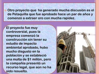  Otro proyecto que ha generado mucha discusión es el
de Petaquilla que fue aprobado hace un par de años y
comenzó a extraer oro con mucha rapidez.
El proyecto fue muy
controversial, pues la
empresa comenzó la
construcción sin tener su
estudio de impacto
ambiental aprobado, hubo
mucho disgusto en la
población y se estableció
una multa de $1 millón, pero
la compañía presentó un
recurso legal, que aún no ha
sido resuelto.
 