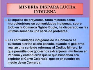 MINERÍA DISPARA LUCHA
INDÍGENA
 El impulso de proyectos, tanto mineros como
hidroeléctricos en comunidades indígenas, sobre
todo en la Comarca Ngäbe Buglé, ha disparado en las
últimas semanas una serie de protestas.
 Las comunidades indígenas de la Comarca se
pusieron alertas el año pasado, cuando el gobierno
realizó una serie de reformas al Código Minero, lo
que permitía que gobiernos extranjeros invirtieran en
Panamá y entendieron que lo que buscaban era
explotar el Cerro Colorado, que se encuentra en
medio de su Comarca.
 