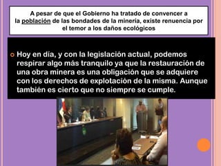  Hoy en día, y con la legislación actual, podemos
respirar algo más tranquilo ya que la restauración de
una obra minera es una obligación que se adquiere
con los derechos de explotación de la misma. Aunque
también es cierto que no siempre se cumple.
A pesar de que el Gobierno ha tratado de convencer a
la población de las bondades de la minería, existe renuencia por
el temor a los daños ecológicos
 
