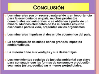 CONCLUSIÓN
 Los minerales son un recurso natural de gran importancia
para la economía de un país, muchos productos
comerciales son minerales, o se obtienen a partir de un
minera. Muchos elementos de los minerales resultan
esenciales para la vida, presentes en los organismos.
 Los minerales impulsan el desarrollo económico del país.
 La construcción de minas tienen grandes impactos
ambientalistas.
 La minería tiene sus ventajas y sus desventajas.
 Los movimientos sociales de justicia ambiental son clave
para conseguir que las formas de consumo y producción
sean más justas, equitativas y menos perjudiciales.
 