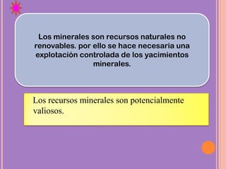 Los recursos minerales son potencialmente
valiosos.
Los minerales son recursos naturales no
renovables. por ello se hace necesaria una
explotación controlada de los yacimientos
minerales.
 