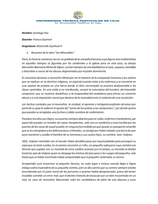 Nombre: Santiago Paz
Docente: Franco Guaman
Asignatura: Desarrollo Espiritual II
1. Resumen de la obra “Les Miserables”
París,la historia comienza con en un poblado dela campiña francesa cuya figura másemblemática
en aquellos tiempos se figuraba por los cardenales y la iglesia pero en este caso, su obispo
MonseñorBienveniu Miriel de Digne; corrían tiemposde inestabilidad en el país,saqueos,bandidos
y disturbios a causa de los abusos degenerados por el poder dominante.
Es necesario destacar a monseñor Miriel por ser el maestro de la compasión humana y los valores
que se replican en la doctrina religiosa, en especial cuando visita a los enfermos y se convierte en
una especie de profeta en una tierra donde el clero corrompido se muestra desfavorable a las
clases oprimidas. En una visita a un moribundo, conoce la naturaleza del hombre, del miserable
campesino que se muestra desdeñoso a la incapacidad del ciudadano para frenar un creciente
abuso y a una imposición moral que deviene de la necesidad ante el vaticinio de una revolución.
Los hechos contados por el monseñor, la caridad, el apremio e intrigante profesión de amor por
partede su grey le valieron el apodo del “santo de los pobres y los campesinos”, por donde quiera
que pasaba se arreglaba una furtiva y cálida comitiva de recibimiento.
Pasaban losañosporDigne,suspuertassiempreabiertaspara el caído,enfermo o hambriento;por
aquel día pasaba un hombre de ropas harapientas, solo con un sombrero y sucio tocaba por las
puertasdelas casasde aquel pueblo;en ninguna fuerecibido ya que poseía un pasaporte amarillo
quese los otorgaban a losdelincuentesy criminales, su castigo por haberrobado una barra de pan
para mantener y acallar el hambre de su hermana y sus cuatro hijos, su nombre: Jean Valjean.
1815, Valjean resentido con el mundo había decidido pasar por aquel poblado para proseguir su
viajeque no tenía rumbo,en el camino encontró un niño, un pequeño saboyano cuyo nombre era
Gervais que jugaba con su moneda de cinco sueldos al pasar por el campo, su moneda se deslizo
hastalos piesde Valjean quien no despego losmismosdel piso pese a los ruegos del pequeño, solo
hasta que se había marchado había comprendido que el pequeño reclamaba su tesoro.
Arrepentido juró encontrar al pequeño Gervais, en cada lugar e incluso cuando llegó a Digne
indago sobreel paradero desu pequeña víctima,pero se dio cuenta que su camino siempre estaba
encumbrado por el juicio moral de las personas a quienes había decepcionado, presa del temor
invadido cometió un error más que el destino trataría de encausar por un bien encontrado en un
mal; en casa de monseñor Bienvenido robó los candelabros de plato de una alacena y unos
 