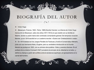 BIOGRAFÍA DEL AUTOR
 Víctor Hugo
 (Besançon, Francia, 1802 - París, 1885) Escritor francés. La infancia de Víctor Hugo
transcurrió en Besançon, salvo dos años (1811-1812) en que residió con su familia en
Madrid, donde su padre había sido nombrado comandante general. De temprana vocación
literaria, ya en 1816 escribió en un cuaderno escolar: «Quiero ser Chateaubriand o nada».
 En 1819 destacó en los Juegos Florales de Toulouse y fundó el Conservateur littéraire,
junto con sus hermanos Abel y Eugène, pero su verdadera introducción en el mundo
literario se produjo en 1822, con su primera obra poética: Odas y poesías diversas. En el
prefacio de su drama Cromwell (1827) proclamó el principio de la «libertad en el arte», y
definió su tiempo a partir del conflicto entre la tendencia espiritual y el apresamiento en lo
carnal del hombre.
 