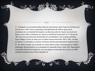  Entregado a una actividad política cada vez más intensa, Victor Hugo fue nombrado par
de Francia en 1845. Pese a presentarse a las elecciones de 1848 en apoyo de la
candidatura de Luis Napoleón Bonaparte, sus discursos sobre la miseria, los asuntos de
Roma y la ley Falloux anticiparon su ruptura con el Partido Conservador. El 17 de julio de
1851 denunció las ambiciones dictatoriales de Luis Napoleón y, tras el golpe de Estado,
huyó a Bélgica. Si bien es cierto que no publicó ninguna obra entre 1843 y 1851, concibió
su novela Los miserables y compuso numerosos poemas que aparecieron posteriormente.
 En 1852 se instaló, con su familia, en Jersey (Reino Unido), de donde pasó en 1856 a
Guernesey. Allí permaneció, en su propiedad de Hauteville-House, hasta 1870. Republicano
convencido, denunció sin tregua los vicios del régimen conservador de su país y en 1859
rechazó la amnistía que le ofrecía Napoleón III.
 