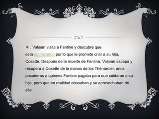  . Valjean visita a Fantine y descubre que
esta agonizando por lo que le promete criar a su hija,
Cosette. Después de la muerte de Fantine, Valjean escapa y
recupera a Cosette de la manos de los Thénardier, unos
posaderos a quienes Fantine pagaba para que cuidaran a su
hija, pero que en realidad abusaban y se aprovechaban de
ella.
 