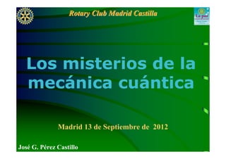Rotary Club Madrid Castilla




  Los misterios de la
  mecánica cuántica

              Madrid 13 de Septiembre de 2012

José G. Pérez Castillo
 