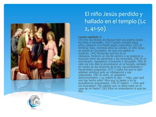 El niño Jesús perdido y
hallado en el templo (Lc
2, 41-50)
Lucas capítulo 2
[41] Por las fiestas de Pascua iban sus padres todos
los años a Jerusalén. [42] Cuando cumplió doce
años, subieron a la fiesta según costumbre. [43] Al
terminar ésta, mientras ellos se volvían, el niño Jesús
se quedó en Jerusalén, sin que sus padres lo
supieran. [44] Pensando que iba en la
caravana, hicieron un día de camino y se pusieron a
buscarlo entre los parientes y los conocidos. [45] Al no
encontrarlo, regresaron a buscarlo a Jerusalén. [46] Al
cabo de tres días lo encontraron en el templo, sentado
en medio de los doctores de la ley, escuchándolos y
haciéndoles preguntas. [47] Y todos los que lo oían
estaban atónitos ante su inteligencia y sus
respuestas. [48] Al verlo, se quedaron
desconcertados, y su madre le dijo: ---Hijo, ¿por qué
nos has hecho esto? Mira que tu padre y yo te
buscábamos angustiados. [49] Él replicó: ---¿Por qué
me buscabais? ¿No sabíais que yo debo estar en la
casa de mi Padre? [50] Ellos no entendieron lo que les
dijo.

 