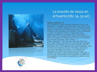 La oración de Jesús en
el huerto (Mc 14, 32-42)
Marcos capítulo 14
[32] Llegados al lugar llamado Getsemaní, dijo a sus
discípulos: ---Sentaos aquí mientras yo voy a orar. [33]
Tomó con él a Pedro, Santiago y Juan y empezó a sentir
tristeza y angustia. [34] Entonces les dijo: ---Siento una
tristeza mortal; quedaos aquí velando. [35] Se adelantó
un poco, se postró en tierra y oraba que, si era
posible, se alejara de él aquella hora. [36] Decía: --Abba, Padre, tú lo puedes todo, aparta de mí esta copa.
Pero no se haga mi voluntad, sino la tuya. [37] Volvió, y
los encontró dormidos. Dijo a Pedro: --Simón, ¿duermes? ¿No has sido capaz de velar una
hora? [38] Velad y orad para no sucumbir en la prueba.
El espíritu es decidido, pero la carne es débil. [39] Se
retiró otra vez y oró repitiendo las mismas palabras. [40]
Al volver, los encontró otra vez dormidos, porque los
ojos se les cerraban de sueño; y no supieron qué
contestar. [41] Volvió por tercera vez y les dijo: --¡Todavía dormidos y descansando! Basta, ha llegado la
hora en que este Hombre será entregado en poder de
los pecadores. [42] Vamos, levantaos, se acerca el que
me entrega.

 
