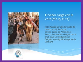 El Señor carga con la
cruz (Mc 15, 21-22)
[21] Pasaba por allí de vuelta del
campo un tal Simón de
Cirene, padre de Alejandro y
Rufo, y lo forzaron a cargar con la
cruz. [22] Lo condujeron al
Gólgota, que significa Lugar de la
Calavera.

 