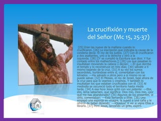 La crucifixión y muerte
del Señor (Mc 15, 25-37)
[25] Eran las nueve de la mañana cuando lo
crucificaron. [26] La inscripción que indicaba la causa de la
condena decía: El rey de los judíos. [27] Con él crucificaron
a dos asaltantes, uno a la derecha y otro a la
izquierda. [28] [[Y se cumplió la Escritura que dice: Y fue
contado entre los malhechores.]] [29] Los que pasaban lo
insultaban moviendo la cabeza y decían: ---El que derriba
el templo y lo reconstruye en tres días; [30] sálvate a ti
mismo bajando de la cruz. [31] A su vez los sumos
sacerdotes, burlándose entre sí, comentaban con los
letrados: ---Ha salvado a otros pero a sí mismo no se
puede salvar. [32] El Mesías, el rey de Israel, baje ahora de
la cruz para que lo veamos y creamos. Y también lo
insultaban los que estaban crucificados con él. [33] Al
mediodía se oscureció todo el territorio hasta media
tarde. [34] A esa hora Jesús gritó con voz potente: ---Eloi,
eloi, lema sabactani, que significa: Dios mío, Dios mío, ¿por
qué me has abandonado? [35] Algunos de los presentes, al
oírlo, comentaban: ---Está llamando a Elías. [36] Uno
empapó una esponja en vinagre, la sujetó a una caña y le
ofreció de beber diciendo: ---¡Quietos! A ver si viene Elías a
librarlo. [37] Pero Jesús, lanzando un grito, expiró.

 