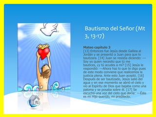 Bautismo del Señor (Mt
3, 13-17)
Mateo capítulo 3
[13] Entonces fue Jesús desde Galilea al
Jordán y se presentó a Juan para que lo
bautizara. [14] Juan se resistía diciendo: --Soy yo quien necesito que tú me
bautices, ¿y tú acudes a mí? [15] Jesús le
respondió: ---Ahora haz lo que te digo pues
de este modo conviene que realicemos la
justicia plena. Ante esto Juan aceptó. [16]
Después de ser bautizado, Jesús salió del
agua y en ese momento se abrió el cielo y
vio al Espíritu de Dios que bajaba como una
paloma y se posaba sobre él. [17] Se
escuchó una voz del cielo que decía: ---Éste
es mi Hijo querido, mi predilecto.

 