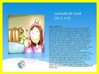 La boda de Caná
(Jn 2, 1-11)
Juan capítulo 2
[1] Al tercer día se celebraba una boda en Caná de
Galilea; allí estaba la madre de Jesús. [2] También
Jesús y sus discípulos estaban invitados a la boda. [3]
Se acabó el vino, y la madre de Jesús le dice: ---No
tienen vino. [4] Le responde Jesús: ---¿Qué quieres de
mí, mujer? Aún no ha llegado mi hora. [5] La madre
dice a los que servían: ---Haced lo que os diga. [6]
Había allí seis tinajas de piedra para las abluciones de
los judíos, con una capacidad de setenta a cien litros
cada una. [7] Jesús les dice: ---Llenad de agua las
tinajas. Las llenaron hasta el borde. [8] Les dice: --Ahora sacad un poco y llevádselo al maestresala. Se lo
llevaron. [9] Cuando el maestresala probó el agua
convertida en vino, sin saber de dónde
procedía, aunque los sirvientes que habían sacado el
agua lo sabían, se dirige al novio [10] y le dice: ---Todo
el mundo sirve primero el mejor vino, y cuando los
convidados están algo bebidos, saca el peor. Tú, en
cambio, has guardado hasta ahora el vino mejor. [11]
En Caná de Galilea hizo Jesús esta primera
señal, manifestó su gloria y creyeron en él los
discípulos. [12] Después, bajó a Cafarnaún con su
madre, sus hermanos y discípulos, donde se detuvo allí
varios días.

 