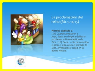 La proclamación del
reino (Mc 1, 14-15)
Marcos capítulo 1
[14] Cuando arrestaron a
Juan, Jesús se dirigió a Galilea a
proclamar la Buena Noticia de
Dios. [15] Decía: ---Se ha cumplido
el plazo y está cerca el reinado de
Dios. Arrepentíos y creed en la
Buena Noticia.

 
