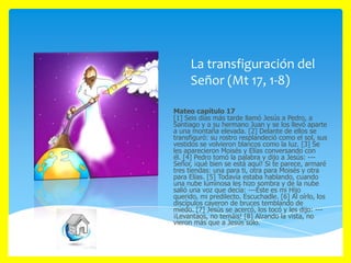 La transfiguración del
Señor (Mt 17, 1-8)
Mateo capítulo 17
[1] Seis días más tarde llamó Jesús a Pedro, a
Santiago y a su hermano Juan y se los llevó aparte
a una montaña elevada. [2] Delante de ellos se
transfiguró: su rostro resplandeció como el sol, sus
vestidos se volvieron blancos como la luz. [3] Se
les aparecieron Moisés y Elías conversando con
él. [4] Pedro tomó la palabra y dijo a Jesús: --Señor, ¡qué bien se está aquí! Si te parece, armaré
tres tiendas: una para ti, otra para Moisés y otra
para Elías. [5] Todavía estaba hablando, cuando
una nube luminosa les hizo sombra y de la nube
salió una voz que decía: ---Éste es mi Hijo
querido, mi predilecto. Escuchadle. [6] Al oírlo, los
discípulos cayeron de bruces temblando de
miedo. [7] Jesús se acercó, los tocó y les dijo: --¡Levantaos, no temáis! [8] Alzando la vista, no
vieron más que a Jesús solo.

 