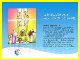 La institución de la
eucaristía (Mt 26, 26-28)
Mateo capítulo 26
[26] Mientras cenaban, Jesús tomó
pan, pronunció la bendición, lo partió
y se lo dio a sus discípulos diciendo: --Tomad y comed, esto es mi
cuerpo. [27] Tomando la
copa, pronunció la acción de gracias y
se la dio diciendo: ---Bebed todos de
ella, [28] porque ésta es mi sangre
de la alianza, que se derrama por
todos para el perdón de los pecados.

 