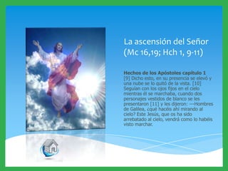 La ascensión del Señor
(Mc 16,19; Hch 1, 9-11)
Hechos de los Apóstoles capítulo 1
[9] Dicho esto, en su presencia se elevó y
una nube se lo quitó de la vista. [10]
Seguían con los ojos fijos en el cielo
mientras él se marchaba, cuando dos
personajes vestidos de blanco se les
presentaron [11] y les dijeron: ---Hombres
de Galilea, ¿qué hacéis ahí mirando al
cielo? Este Jesús, que os ha sido
arrebatado al cielo, vendrá como lo habéis
visto marchar.

 
