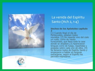 La venida del Espíritu
Santo (Hch 2, 1-4)
Hechos de los Apóstoles capítulo
2
[1] Cuando llegó el día de
Pentecostés, estaban todos
reunidos. [2] De repente vino del cielo
un ruido, como de viento
huracanado, que llenó toda la casa
donde se alojaban.[3] Aparecieron
lenguas como de fuego, repartidas y
posadas sobre cada uno de ellos. [4]
Se llenaron todos de Espíritu Santo y
empezaron a hablar en lenguas
extranjeras, según el Espíritu les
permitía expresarse.

 