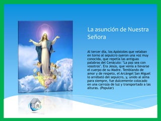 La asunción de Nuestra
Señora
Al tercer día, los Apóstoles que velaban
en torno al sepulcro oyeron una voz muy
conocida, que repetía las antiguas
palabras del Cenáculo: "La paz sea con
vosotros". Era Jesús, que venía a llevarse
el cuerpo de su Madre. Temblando de
amor y de respeto, el Arcángel San Miguel
lo arrebató del sepulcro, y, unido al alma
para siempre, fue dulcemente colocado
en una carroza de luz y transportado a las
alturas. (Popular)

 