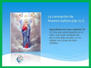 La coronación de
Nuestra Señora (Ap 12,1)
Apocalipsis de Juan capítulo 12
[1] Una gran señal apareció en el
cielo: una mujer revestida del
sol, la luna bajo los pies y en la
cabeza una corona de doce
estrellas.

 