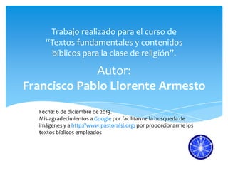 Trabajo realizado para el curso de
“Textos fundamentales y contenidos
bíblicos para la clase de religión”.

Autor:
Francisco Pablo Llorente Armesto
Fecha: 6 de diciembre de 2013.
Mis agradecimientos a Google por facilitarme la busqueda de
imágenes y a http://www.pastoralsj.org/ por proporcionarme los
textos bíblicos empleados

 