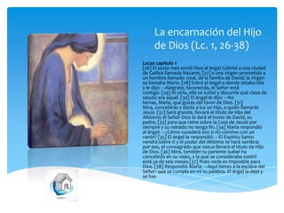 La encarnación del Hijo
de Dios (Lc. 1, 26-38)
Lucas capítulo 1
[26] El sexto mes envió Dios al ángel Gabriel a una ciudad
de Galilea llamada Nazaret, [27] a una virgen prometida a
un hombre llamado José, de la familia de David; la virgen
se llamaba María. [28] Entró el ángel a donde estaba ella
y le dijo: ---Alégrate, favorecida, el Señor está
contigo. [29] Al oírlo, ella se turbó y discurría qué clase de
saludo era aquél. [30] El ángel le dijo: ---No
temas, María, que gozas del favor de Dios. [31]
Mira, concebirás y darás a luz un hijo, a quien llamarás
Jesús. [32] Será grande, llevará el título de Hijo del
Altísimo; el Señor Dios le dará el trono de David, su
padre, [33] para que reine sobre la Casa de Jacob por
siempre y su reinado no tenga fin. [34] María respondió
al ángel: ---¿Cómo sucederá eso si no convivo con un
varón? [35] El ángel le respondió: ---El Espíritu Santo
vendrá sobre ti y el poder del Altísimo te hará sombra;
por eso, el consagrado que nazca llevará el título de Hijo
de Dios. [36] Mira, también tu pariente Isabel ha
concebido en su vejez, y la que se consideraba estéril
está ya de seis meses.[37] Pues nada es imposible para
Dios. [38] Respondió María: ---Aquí tienes a la esclava del
Señor: que se cumpla en mí tu palabra. El ángel la dejó y
se fue.

 