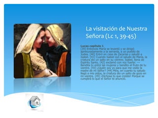 La visitación de Nuestra
Señora (Lc 1, 39-45)
Lucas capítulo 1
[39] Entonces María se levantó y se dirigió
apresuradamente a la serranía, a un pueblo de
Judea. [40] Entró en casa de Zacarías y saludó a
Isabel. [41] Cuando Isabel oyó el saludo de María, la
criatura dio un salto en su vientre; Isabel, llena de
Espíritu Santo, [42] exclamó con voz fuerte: --Bendita tú entre las mujeres y bendito el fruto de tu
vientre. [43] ¿Quién soy yo para que me visite la
madre de mi Señor? [44] Mira, en cuanto tu saludo
llegó a mis oídos, la criatura dio un salto de gozo en
mi vientre. [45] ¡Dichosa tú que creíste! Porque se
cumplirá lo que el Señor te anunció.

 