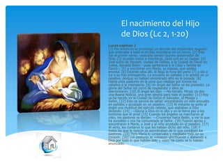 El nacimiento del Hijo
de Dios (Lc 2, 1-20)
Lucas capítulo 2
[1] Por entonces se promulgó un decreto del emperador Augusto
que ordenaba a todo el mundo inscribirse en un censo. [2] Éste
fue el primer censo, realizado siendo Quirino gobernador de
Siria. [3] Acudían todos a inscribirse, cada uno en su ciudad. [4]
José subió de Nazaret, ciudad de Galilea, a la Ciudad de David en
Judea, llamada Belén --pues pertenecía a la Casa y familia de
David--, [5] a inscribirse con María, su esposa, que estaba
encinta. [6] Estando ellos allí, le llegó la hora del parto [7] y dio a
luz a su hijo primogénito. Lo envolvió en pañales y lo acostó en un
pesebre, porque no habían encontrado sitio en la posada. [8]
Había unos pastores en la zona que velaban por turnos los
rebaños a la intemperie. [9] Un ángel del Señor se les presentó. La
gloria del Señor los cercó de resplandor y ellos se
aterrorizaron. [10] El ángel les dijo: ---No temáis. Mirad, os doy
una Buena Noticia, una gran alegría para todo el pueblo: [11] Hoy
os ha nacido en la Ciudad de David el Salvador, el Mesías y
Señor. [12] Esto os servirá de señal: encontraréis un niño envuelto
en pañales y acostado en un pesebre. [13] Al instante se junto al
ángel una multitud del ejército celeste, que alababan a Dios
diciendo: [14] ---¡Gloria a Dios en lo alto y en la tierra paz a los
hombres que él ama! [15] Cuando los ángeles se marcharon al
cielo, los pastores se decían: ---Crucemos hacia Belén, a ver lo que
ha sucedido y nos ha comunicado el Señor. [16] Fueron aprisa y
encontraron a María, a José y al niño acostado en el pesebre. [17]
Al verlo, les contaron lo que les habían dicho del niño. [18] Y
todos los que lo oyeron se asombraban de lo que contaban los
pastores. [19] Pero María lo conservaba y meditaba todo en su
corazón. [20] Los pastores se volvieron glorificando y alabando a
Dios por todo lo que habían oído y visto; tal como se lo habían
anunciado.

 