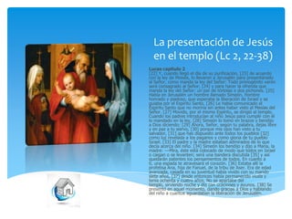 La presentación de Jesús
en el templo (Lc 2, 22-38)
Lucas capítulo 2
[22] Y, cuando llegó el día de su purificación, [23] de acuerdo
con la ley de Moisés, lo llevaron a Jerusalén para presentárselo
al Señor, como manda la ley del Señor: Todo primogénito varón
será consagrado al Señor; [24] y para hacer la ofrenda que
manda la ley del Señor: un par de tórtolas o dos pichones. [25]
Había en Jerusalén un hombre llamado Simeón, hombre
honrado y piadoso, que esperaba la liberación de Israel y se
guiaba por el Espíritu Santo. [26] Le había comunicado el
Espíritu Santo que no moriría sin antes haber visto al Mesías del
Señor. [27] Movido, por el mismo Espíritu, se dirigió al templo.
Cuando los padres introducían al niño Jesús para cumplir con él
lo mandado en la ley, [28] Simeón lo tomó en brazos y bendijo
a Dios diciendo: [29] Ahora, Señor, según tu palabra, dejas libre
y en paz a tu siervo, [30] porque mis ojos han visto a tu
salvador, [31] que has dispuesto ante todos los pueblos [32]
como luz revelada a los paganos y como gloria de tu pueblo
Israel. [33] El padre y la madre estaban admirados de lo que
decía acerca del niño. [34] Simeón los bendijo y dijo a María, la
madre: ---Mira, éste está colocado de modo que todos en Israel
o caigan o se levanten; será una bandera discutida [35] y así
quedarán patentes los pensamientos de todos. En cuanto a
ti, una espada te atravesará el corazón. [36] Estaba allí la
profetisa Ana, hija de Fanuel, de la tribu de Aser. Era de edad
avanzada, casada en su juventud había vivido con su marido
siete años, [37] desde entonces había permanecido viuda y
tenía ochenta y cuatro años. No se apartaba del
templo, sirviendo noche y día con oraciones y ayunos. [38] Se
presentó en aquel momento, dando gracias a Dios y hablando
del niño a cuantos aguardaban la liberación de Jerusalén.

 