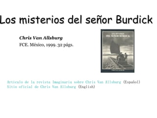 Los misterios del señor Burdick  Artículo de la revista Imaginaria sobre  Chris  Van  Allsburg  (Español) Sitio oficial de  Chris  Van  Allsburg   (English)   FCE. México, 1999. 32 págs.   Chris Van Allsburg 