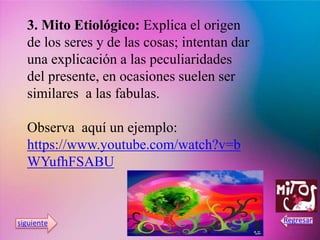 3. Mito Etiológico: Explica el origen
de los seres y de las cosas; intentan dar
una explicación a las peculiaridades
del presente, en ocasiones suelen ser
similares a las fabulas.
Observa aquí un ejemplo:
https://www.youtube.com/watch?v=b
WYufhFSABU
 