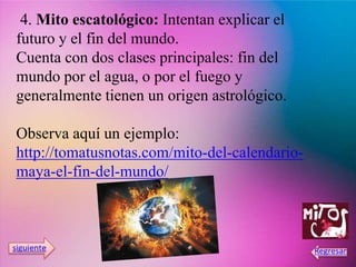 4. Mito escatológico: Intentan explicar el
futuro y el fin del mundo.
Cuenta con dos clases principales: fin del
mundo por el agua, o por el fuego y
generalmente tienen un origen astrológico.
Observa aquí un ejemplo:
http://tomatusnotas.com/mito-del-calendario-
maya-el-fin-del-mundo/
 