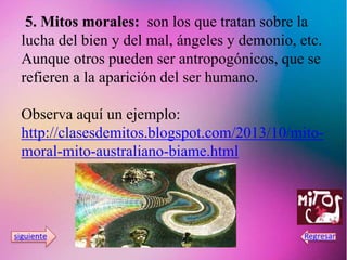 5. Mitos morales: son los que tratan sobre la
lucha del bien y del mal, ángeles y demonio, etc.
Aunque otros pueden ser antropogónicos, que se
refieren a la aparición del ser humano.
Observa aquí un ejemplo:
http://clasesdemitos.blogspot.com/2013/10/mito-
moral-mito-australiano-biame.html
 